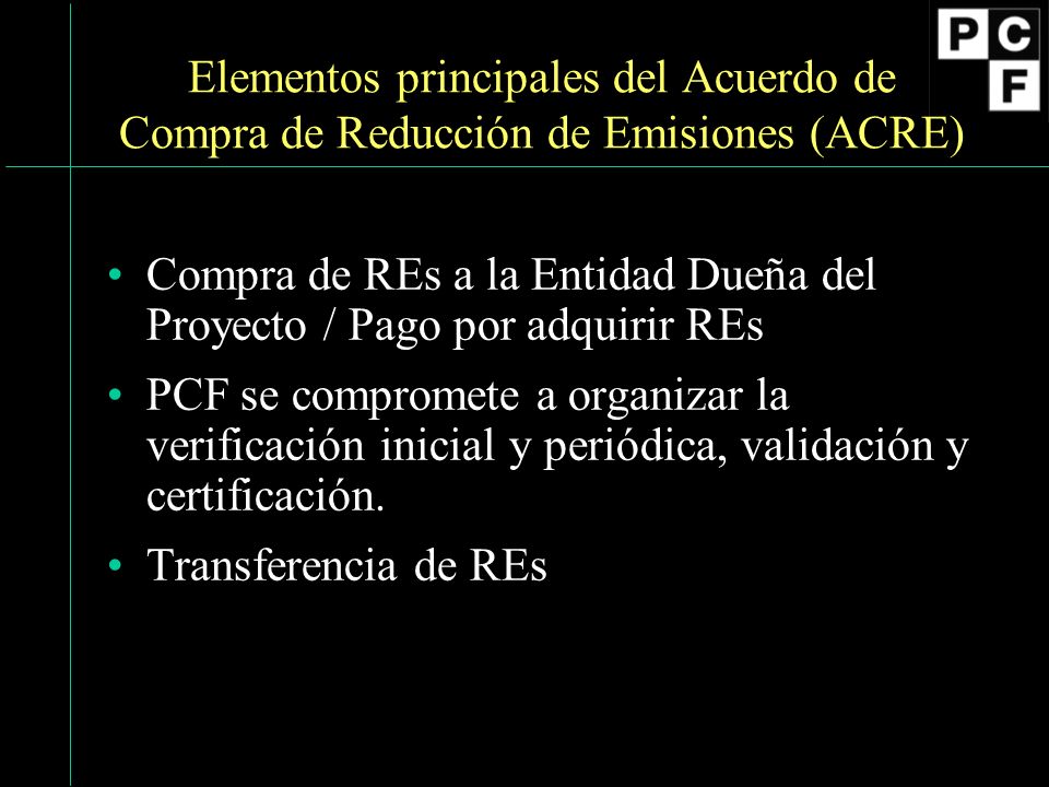 Elementos principales del Acuerdo de Compra de Reducción de Emisiones (ACRE) Compra de REs a la Entidad Dueña del Proyecto / Pago por adquirir REs PCF se compromete a organizar la verificación inicial y periódica, validación y certificación.