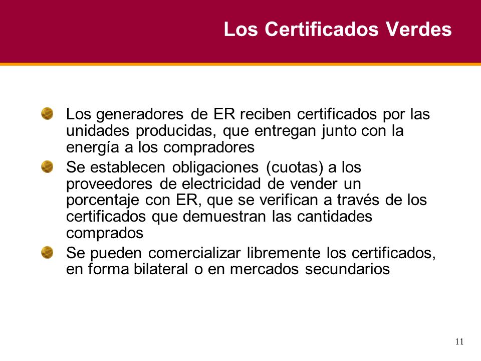 11 Los Certificados Verdes Los generadores de ER reciben certificados por las unidades producidas, que entregan junto con la energía a los compradores Se establecen obligaciones (cuotas) a los proveedores de electricidad de vender un porcentaje con ER, que se verifican a través de los certificados que demuestran las cantidades comprados Se pueden comercializar libremente los certificados, en forma bilateral o en mercados secundarios
