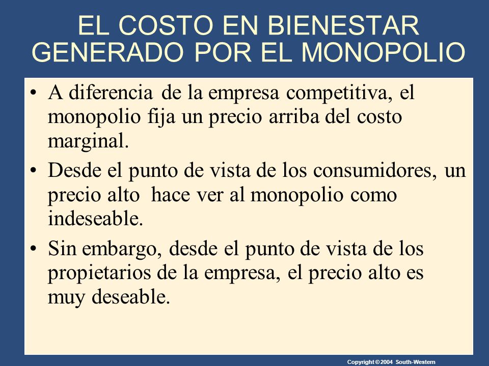 Copyright © 2004 South-Western EL COSTO EN BIENESTAR GENERADO POR EL MONOPOLIO A diferencia de la empresa competitiva, el monopolio fija un precio arriba del costo marginal.