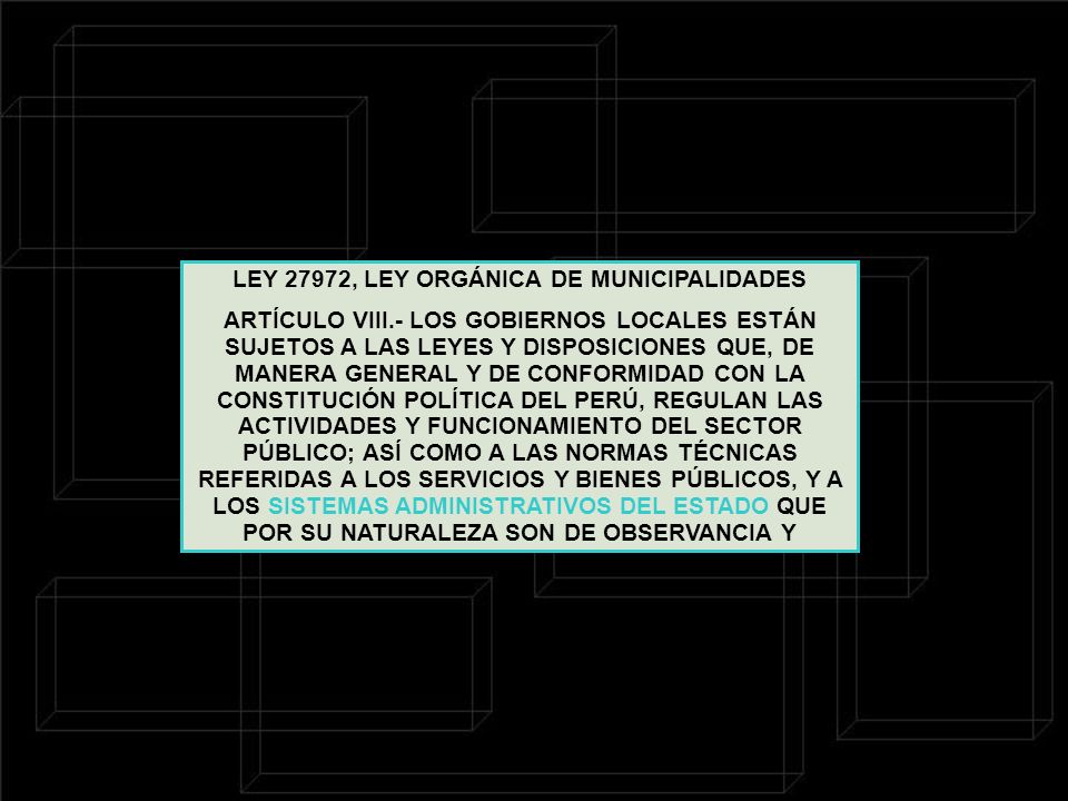 LEY 27972, LEY ORGÁNICA DE MUNICIPALIDADES ARTÍCULO VIII.- LOS GOBIERNOS LOCALES ESTÁN SUJETOS A LAS LEYES Y DISPOSICIONES QUE, DE MANERA GENERAL Y DE CONFORMIDAD CON LA CONSTITUCIÓN POLÍTICA DEL PERÚ, REGULAN LAS ACTIVIDADES Y FUNCIONAMIENTO DEL SECTOR PÚBLICO; ASÍ COMO A LAS NORMAS TÉCNICAS REFERIDAS A LOS SERVICIOS Y BIENES PÚBLICOS, Y A LOS SISTEMAS ADMINISTRATIVOS DEL ESTADO QUE POR SU NATURALEZA SON DE OBSERVANCIA Y