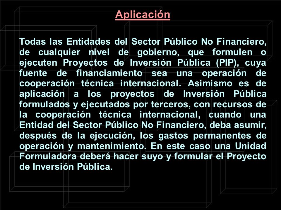 Todas las Entidades del Sector Público No Financiero, de cualquier nivel de gobierno, que formulen o ejecuten Proyectos de Inversión Pública (PIP), cuya fuente de financiamiento sea una operación de cooperación técnica internacional.