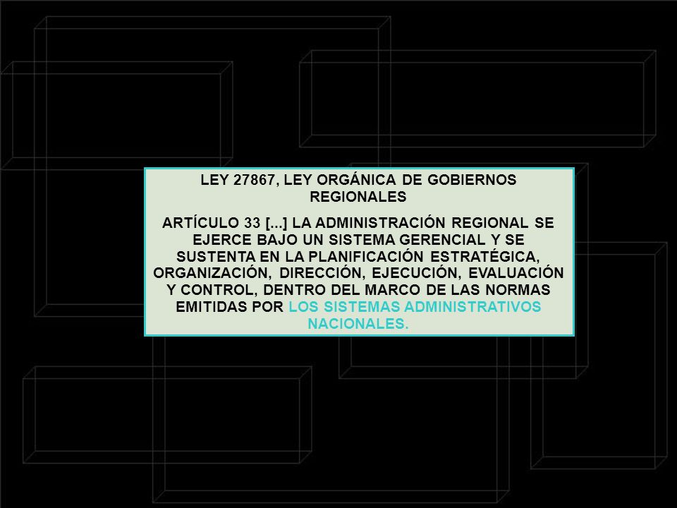 LEY 27867, LEY ORGÁNICA DE GOBIERNOS REGIONALES ARTÍCULO 33 [...] LA ADMINISTRACIÓN REGIONAL SE EJERCE BAJO UN SISTEMA GERENCIAL Y SE SUSTENTA EN LA PLANIFICACIÓN ESTRATÉGICA, ORGANIZACIÓN, DIRECCIÓN, EJECUCIÓN, EVALUACIÓN Y CONTROL, DENTRO DEL MARCO DE LAS NORMAS EMITIDAS POR LOS SISTEMAS ADMINISTRATIVOS NACIONALES.