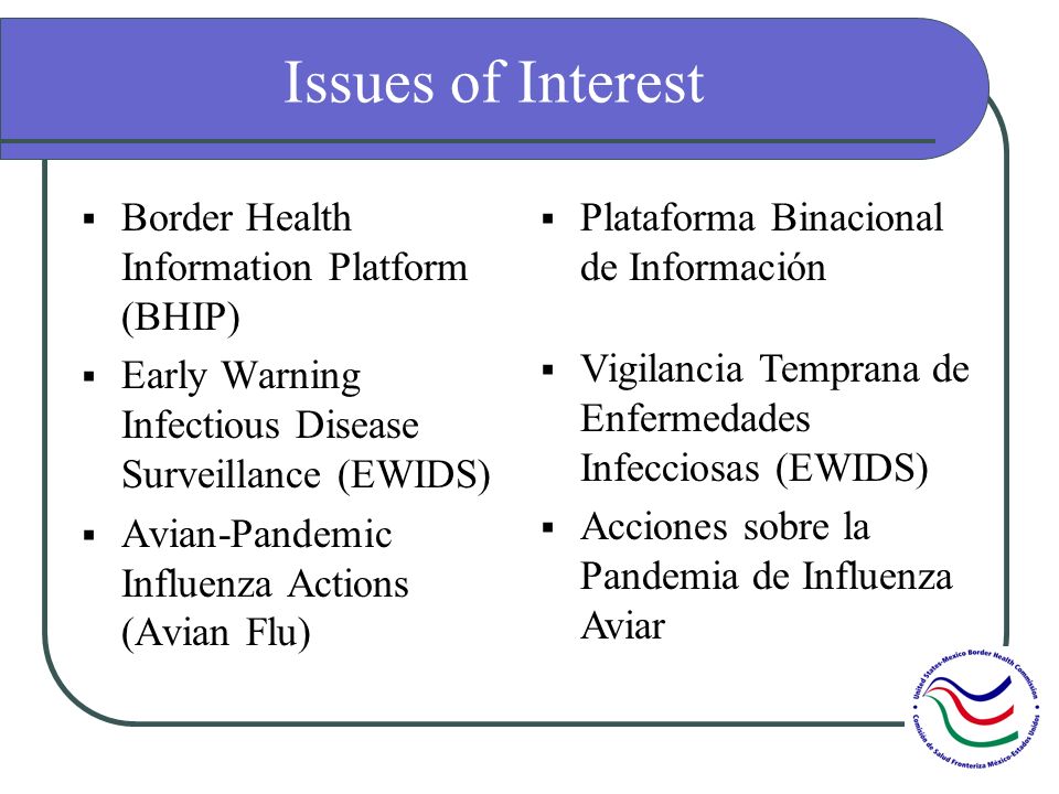 Issues of Interest Border Health Information Platform (BHIP) Early Warning Infectious Disease Surveillance (EWIDS) Avian-Pandemic Influenza Actions (Avian Flu) Plataforma Binacional de Información Vigilancia Temprana de Enfermedades Infecciosas (EWIDS) Acciones sobre la Pandemia de Influenza Aviar