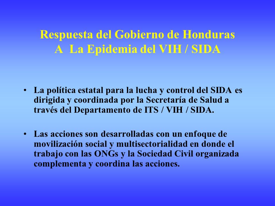Respuesta del Gobierno de Honduras A La Epidemia del VIH / SIDA La política estatal para la lucha y control del SIDA es dirigida y coordinada por la Secretaría de Salud a través del Departamento de ITS / VIH / SIDA.