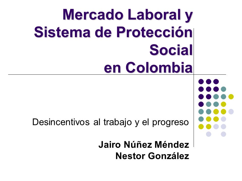 Desincentivos al trabajo y el progreso Jairo Núñez Méndez Nestor González Mercado Laboral y Sistema de Protección Social en Colombia