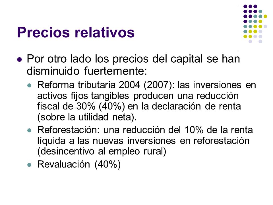 Precios relativos Por otro lado los precios del capital se han disminuido fuertemente: Reforma tributaria 2004 (2007): las inversiones en activos fijos tangibles producen una reducción fiscal de 30% (40%) en la declaración de renta (sobre la utilidad neta).