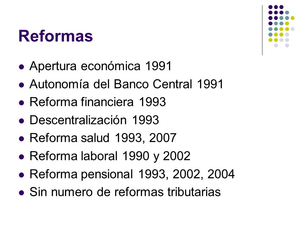 Reformas Apertura económica 1991 Autonomía del Banco Central 1991 Reforma financiera 1993 Descentralización 1993 Reforma salud 1993, 2007 Reforma laboral 1990 y 2002 Reforma pensional 1993, 2002, 2004 Sin numero de reformas tributarias
