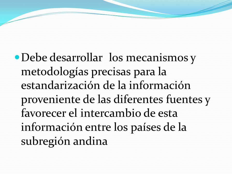 Debe desarrollar los mecanismos y metodologías precisas para la estandarización de la información proveniente de las diferentes fuentes y favorecer el intercambio de esta información entre los países de la subregión andina