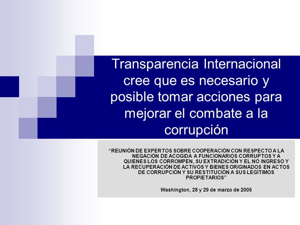 Transparencia Internacional cree que es necesario y posible tomar acciones para mejorar el combate a la corrupción REUNIÓN DE EXPERTOS SOBRE COOPERACIÓN CON RESPECTO A LA NEGACIÓN DE ACOGIDA A FUNCIONARIOS CORRUPTOS Y A QUIENES LOS CORROMPEN, SU EXTRADICIÓN Y EL NO INGRESO Y LA RECUPERACIÓN DE ACTIVOS Y BIENES ORIGINADOS EN ACTOS DE CORRUPCIÓN Y SU RESTITUCIÓN A SUS LEGÍTIMOS PROPIETARIOS Washington, 28 y 29 de marzo de 2005