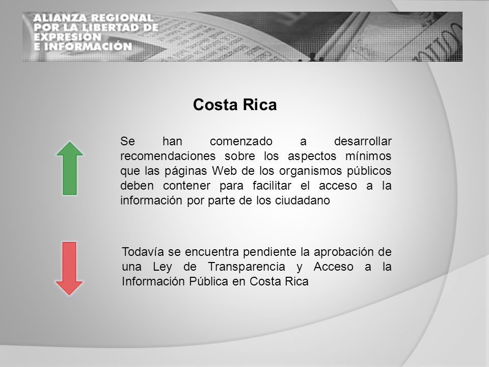 Costa Rica Se han comenzado a desarrollar recomendaciones sobre los aspectos mínimos que las páginas Web de los organismos públicos deben contener para facilitar el acceso a la información por parte de los ciudadano Todavía se encuentra pendiente la aprobación de una Ley de Transparencia y Acceso a la Información Pública en Costa Rica