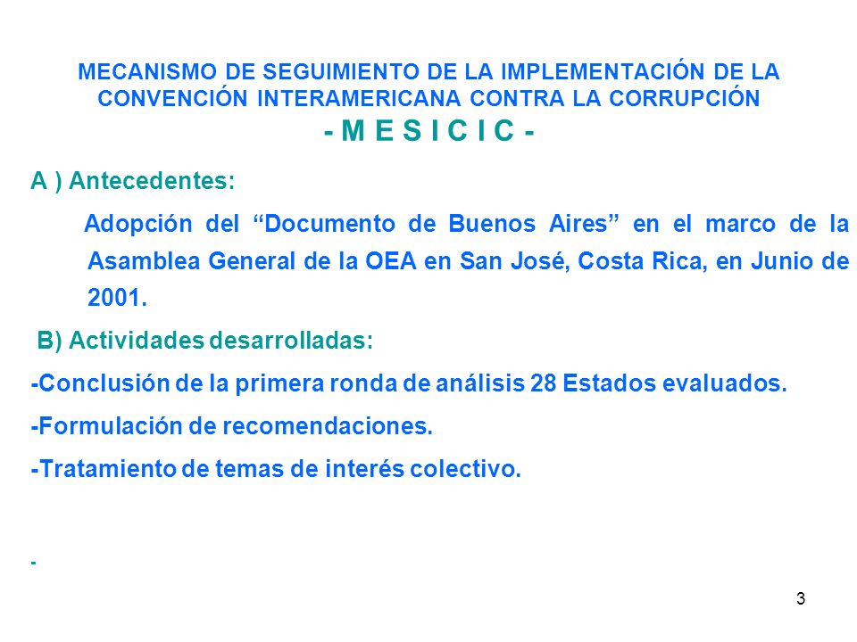 3 MECANISMO DE SEGUIMIENTO DE LA IMPLEMENTACIÓN DE LA CONVENCIÓN INTERAMERICANA CONTRA LA CORRUPCIÓN - M E S I C I C - A ) Antecedentes: Adopción del Documento de Buenos Aires en el marco de la Asamblea General de la OEA en San José, Costa Rica, en Junio de 2001.