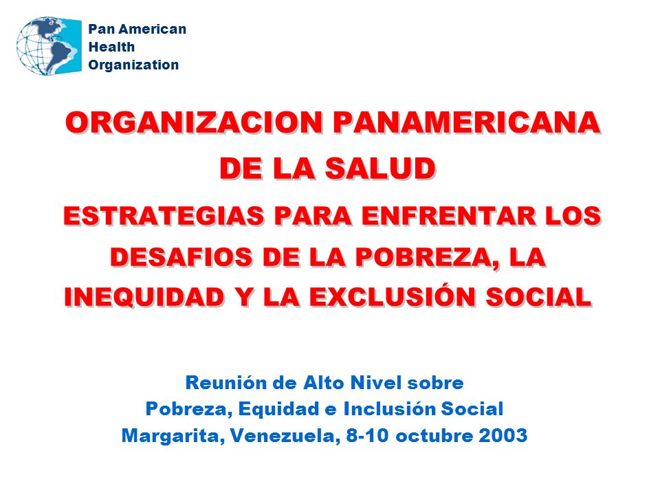 Pan American Health Organization ORGANIZACION PANAMERICANA DE LA SALUD ESTRATEGIAS PARA ENFRENTAR LOS DESAFIOS DE LA POBREZA, LA INEQUIDAD Y LA EXCLUSIÓN SOCIAL Reunión de Alto Nivel sobre Pobreza, Equidad e Inclusión Social Margarita, Venezuela, 8-10 octubre 2003