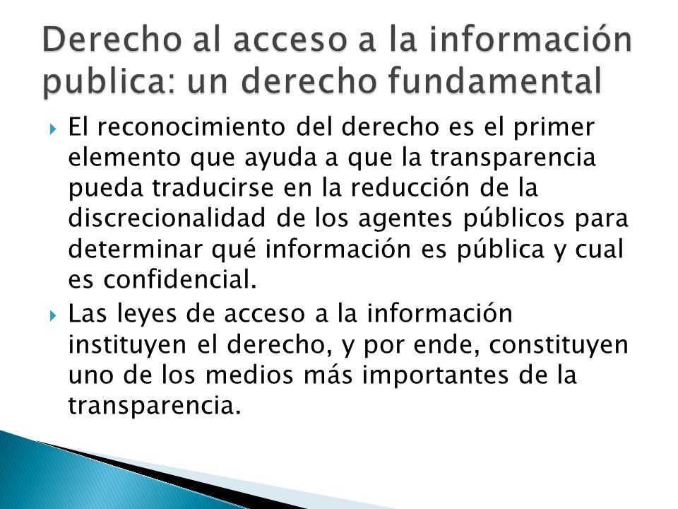 El reconocimiento del derecho es el primer elemento que ayuda a que la transparencia pueda traducirse en la reducción de la discrecionalidad de los agentes públicos para determinar qué información es pública y cual es confidencial.