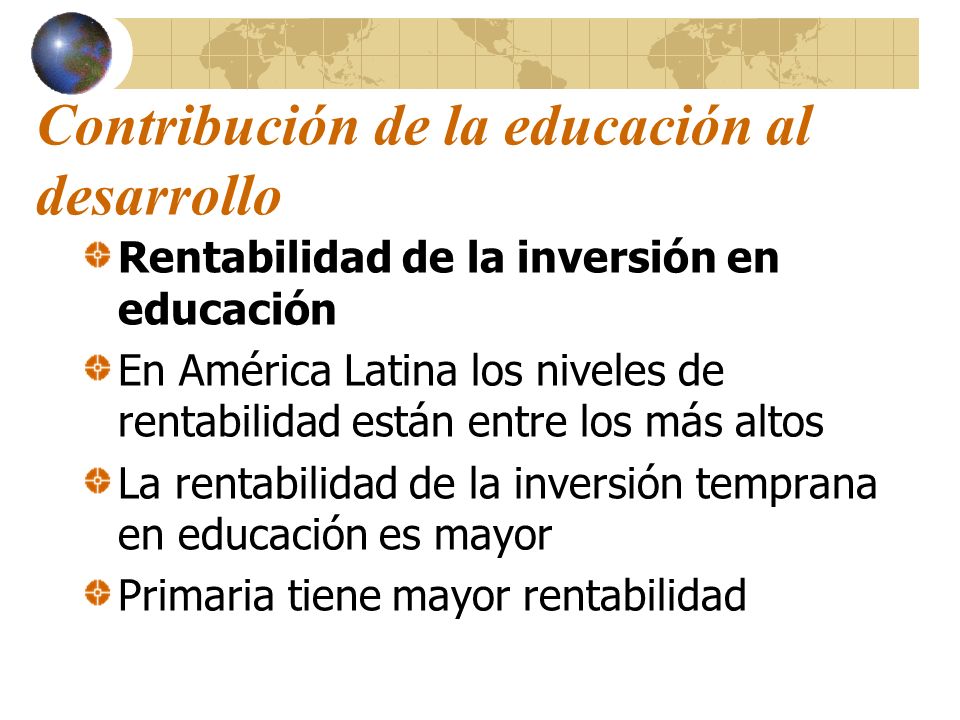 Contribución de la educación al desarrollo Rentabilidad de la inversión en educación En América Latina los niveles de rentabilidad están entre los más altos La rentabilidad de la inversión temprana en educación es mayor Primaria tiene mayor rentabilidad