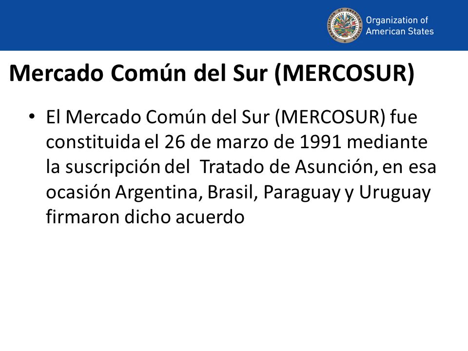 Mercado Común del Sur (MERCOSUR) El Mercado Común del Sur (MERCOSUR) fue constituida el 26 de marzo de 1991 mediante la suscripción del Tratado de Asunción, en esa ocasión Argentina, Brasil, Paraguay y Uruguay firmaron dicho acuerdo