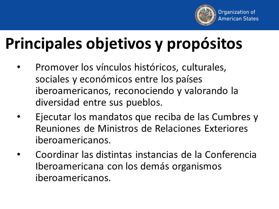 Principales objetivos y propósitos Promover los vínculos históricos, culturales, sociales y económicos entre los países iberoamericanos, reconociendo y valorando la diversidad entre sus pueblos.