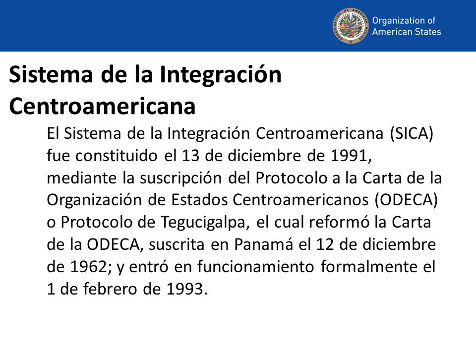 Sistema de la Integración Centroamericana El Sistema de la Integración Centroamericana (SICA) fue constituido el 13 de diciembre de 1991, mediante la suscripción del Protocolo a la Carta de la Organización de Estados Centroamericanos (ODECA) o Protocolo de Tegucigalpa, el cual reformó la Carta de la ODECA, suscrita en Panamá el 12 de diciembre de 1962; y entró en funcionamiento formalmente el 1 de febrero de 1993.