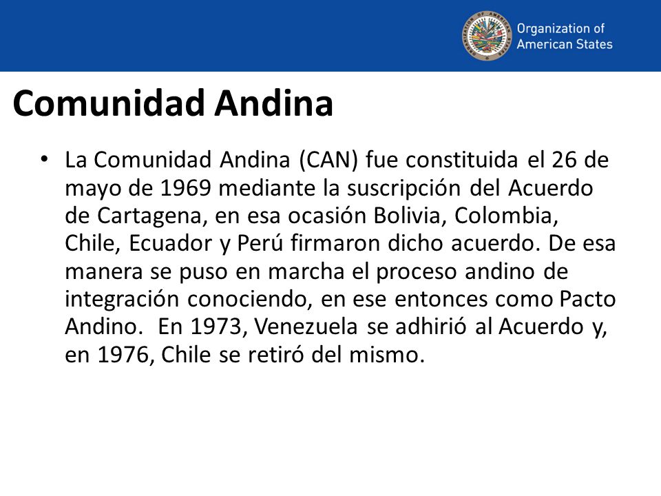 Comunidad Andina La Comunidad Andina (CAN) fue constituida el 26 de mayo de 1969 mediante la suscripción del Acuerdo de Cartagena, en esa ocasión Bolivia, Colombia, Chile, Ecuador y Perú firmaron dicho acuerdo.
