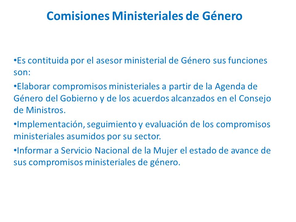 Comisiones Ministeriales de Género Es contituida por el asesor ministerial de Género sus funciones son: Elaborar compromisos ministeriales a partir de la Agenda de Género del Gobierno y de los acuerdos alcanzados en el Consejo de Ministros.