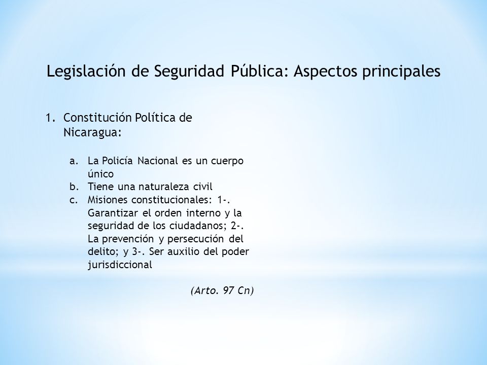 Legislación de Seguridad Pública: Aspectos principales 1.Constitución Política de Nicaragua: a.La Policía Nacional es un cuerpo único b.Tiene una naturaleza civil c.Misiones constitucionales: 1-.