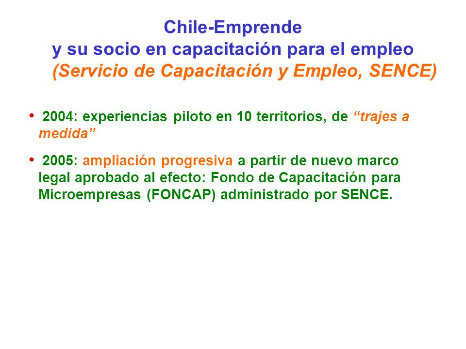 Chile-Emprende y su socio en capacitación para el empleo (Servicio de Capacitación y Empleo, SENCE) 2004: experiencias piloto en 10 territorios, de trajes a medida 2005: ampliación progresiva a partir de nuevo marco legal aprobado al efecto: Fondo de Capacitación para Microempresas (FONCAP) administrado por SENCE.