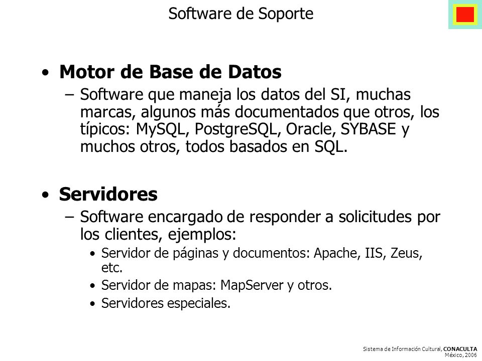 Sistema de Información Cultural, CONACULTA México, 2006 Software de Soporte Motor de Base de Datos –Software que maneja los datos del SI, muchas marcas, algunos más documentados que otros, los típicos: MySQL, PostgreSQL, Oracle, SYBASE y muchos otros, todos basados en SQL.