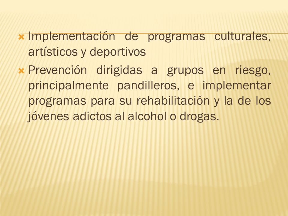 Implementación de programas culturales, artísticos y deportivos Prevención dirigidas a grupos en riesgo, principalmente pandilleros, e implementar programas para su rehabilitación y la de los jóvenes adictos al alcohol o drogas.