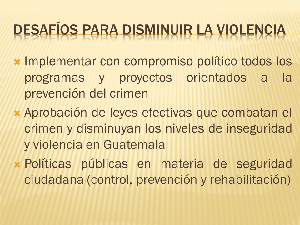 Implementar con compromiso político todos los programas y proyectos orientados a la prevención del crimen Aprobación de leyes efectivas que combatan el crimen y disminuyan los niveles de inseguridad y violencia en Guatemala Políticas públicas en materia de seguridad ciudadana (control, prevención y rehabilitación)