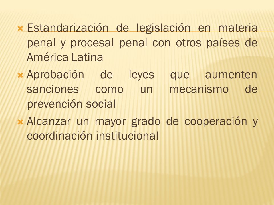 Estandarización de legislación en materia penal y procesal penal con otros países de América Latina Aprobación de leyes que aumenten sanciones como un mecanismo de prevención social Alcanzar un mayor grado de cooperación y coordinación institucional