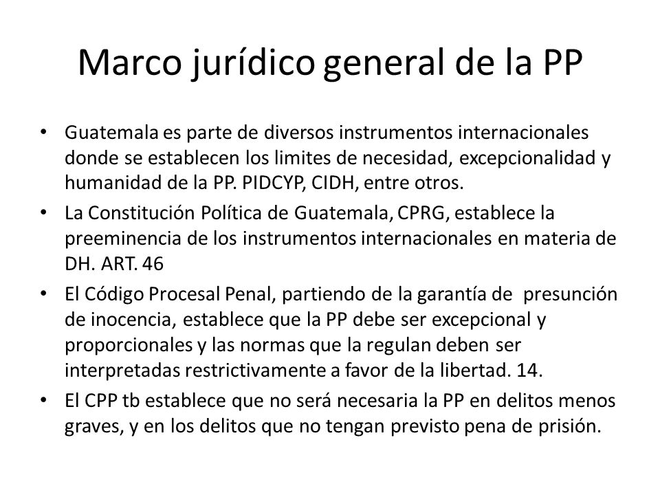 Marco jurídico general de la PP Guatemala es parte de diversos instrumentos internacionales donde se establecen los limites de necesidad, excepcionalidad y humanidad de la PP.