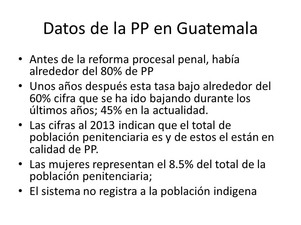 Datos de la PP en Guatemala Antes de la reforma procesal penal, había alrededor del 80% de PP Unos años después esta tasa bajo alrededor del 60% cifra que se ha ido bajando durante los últimos años; 45% en la actualidad.