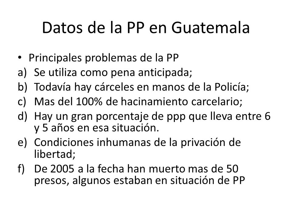 Datos de la PP en Guatemala Principales problemas de la PP a)Se utiliza como pena anticipada; b)Todavía hay cárceles en manos de la Policía; c)Mas del 100% de hacinamiento carcelario; d)Hay un gran porcentaje de ppp que lleva entre 6 y 5 años en esa situación.