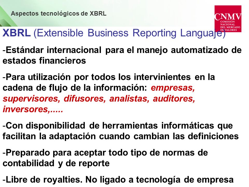 Aspectos tecnológicos de XBRL XBRL (Extensible Business Reporting Languaje) -Estándar internacional para el manejo automatizado de estados financieros -Para utilización por todos los intervinientes en la cadena de flujo de la información: empresas, supervisores, difusores, analistas, auditores, inversores,.....