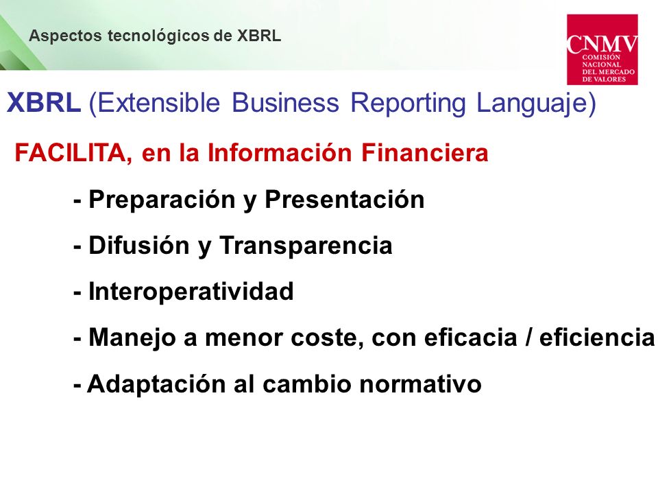 Aspectos tecnológicos de XBRL XBRL (Extensible Business Reporting Languaje) FACILITA, en la Información Financiera - Preparación y Presentación - Difusión y Transparencia - Interoperatividad - Manejo a menor coste, con eficacia / eficiencia - Adaptación al cambio normativo