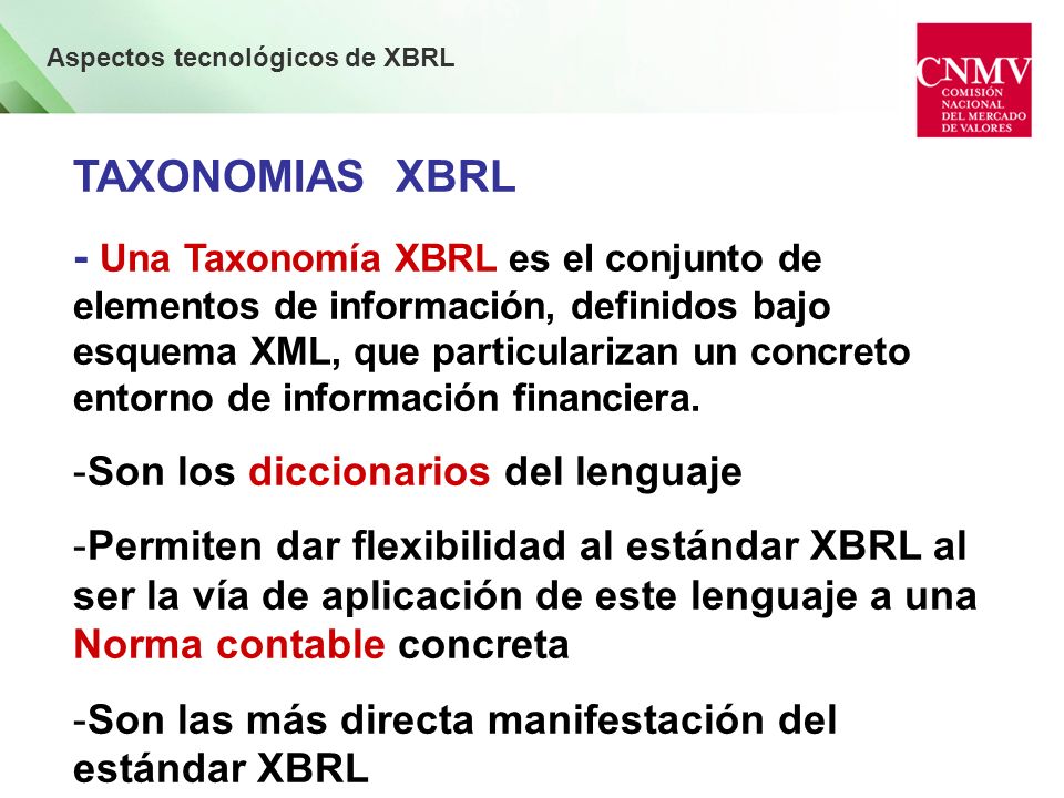 Aspectos tecnológicos de XBRL TAXONOMIAS XBRL - Una Taxonomía XBRL es el conjunto de elementos de información, definidos bajo esquema XML, que particularizan un concreto entorno de información financiera.