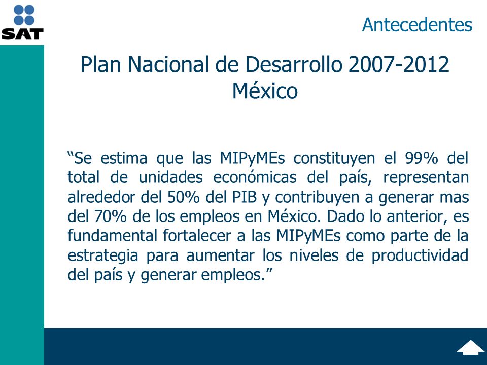 Antecedentes Se estima que las MIPyMEs constituyen el 99% del total de unidades económicas del país, representan alrededor del 50% del PIB y contribuyen a generar mas del 70% de los empleos en México.