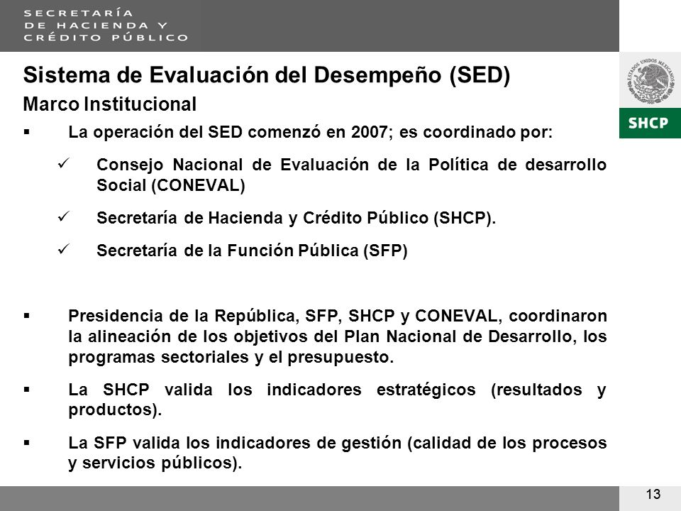 13 Sistema de Evaluación del Desempeño (SED) Marco Institucional La operación del SED comenzó en 2007; es coordinado por: Consejo Nacional de Evaluación de la Política de desarrollo Social (CONEVAL) Secretaría de Hacienda y Crédito Público (SHCP).
