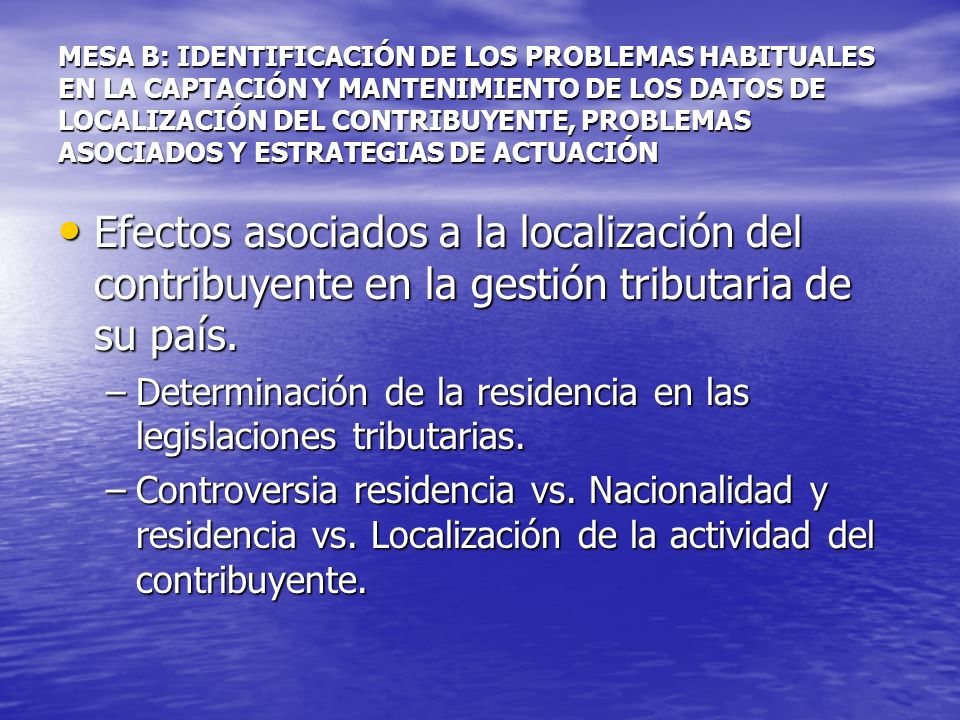 MESA B: IDENTIFICACIÓN DE LOS PROBLEMAS HABITUALES EN LA CAPTACIÓN Y MANTENIMIENTO DE LOS DATOS DE LOCALIZACIÓN DEL CONTRIBUYENTE, PROBLEMAS ASOCIADOS Y ESTRATEGIAS DE ACTUACIÓN Efectos asociados a la localización del contribuyente en la gestión tributaria de su país.