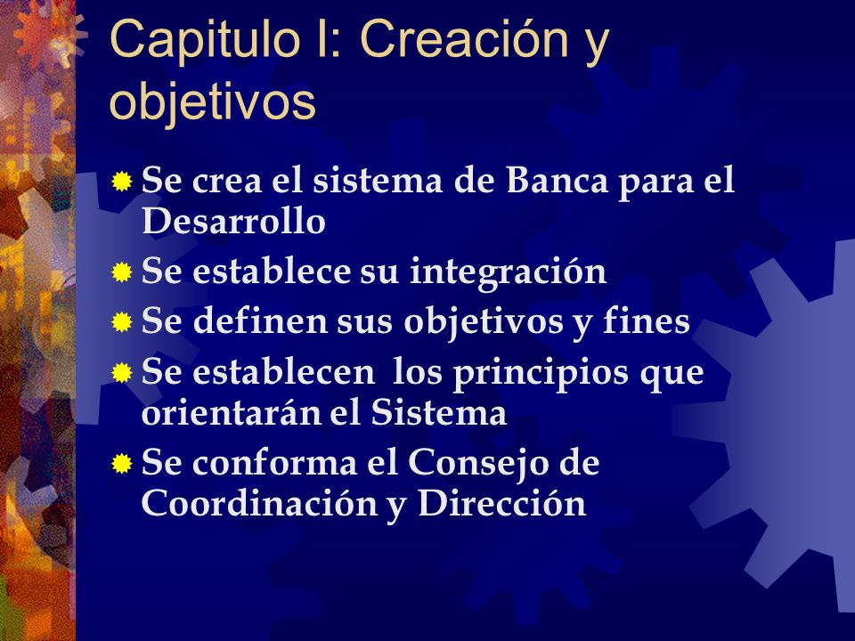 Capitulo I: Creación y objetivos Se crea el sistema de Banca para el Desarrollo Se establece su integración Se definen sus objetivos y fines Se establecen los principios que orientarán el Sistema Se conforma el Consejo de Coordinación y Dirección