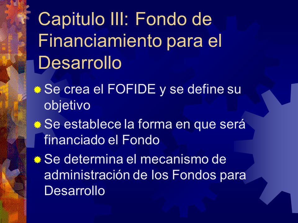 Capitulo III: Fondo de Financiamiento para el Desarrollo Se crea el FOFIDE y se define su objetivo Se establece la forma en que será financiado el Fondo Se determina el mecanismo de administración de los Fondos para Desarrollo