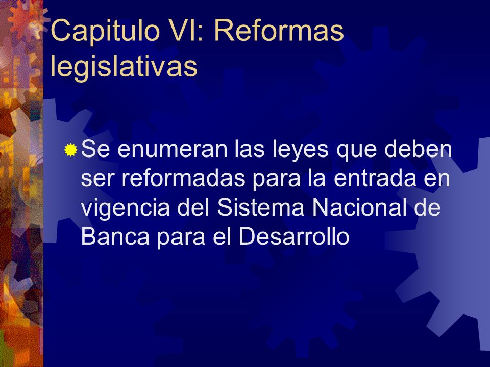 Capitulo VI: Reformas legislativas Se enumeran las leyes que deben ser reformadas para la entrada en vigencia del Sistema Nacional de Banca para el Desarrollo