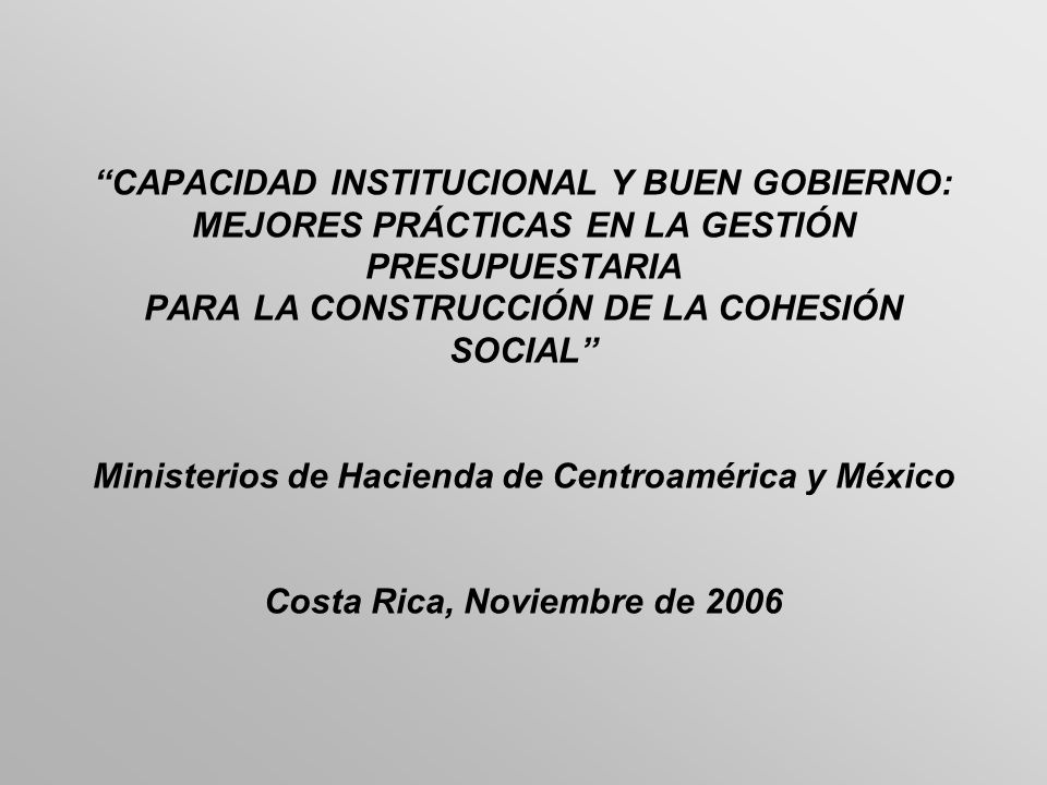CAPACIDAD INSTITUCIONAL Y BUEN GOBIERNO: MEJORES PRÁCTICAS EN LA GESTIÓN PRESUPUESTARIA PARA LA CONSTRUCCIÓN DE LA COHESIÓN SOCIAL Ministerios de Hacienda de Centroamérica y México Costa Rica, Noviembre de 2006