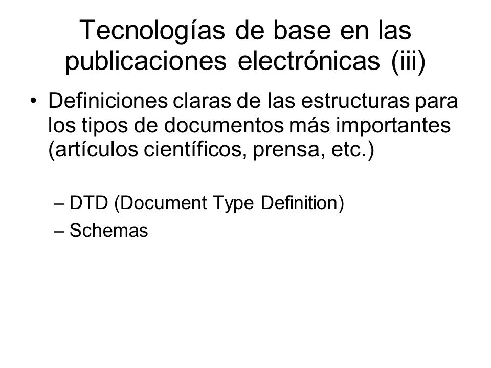 Tecnologías de base en las publicaciones electrónicas (iii) Definiciones claras de las estructuras para los tipos de documentos más importantes (artículos científicos, prensa, etc.) –DTD (Document Type Definition) –Schemas