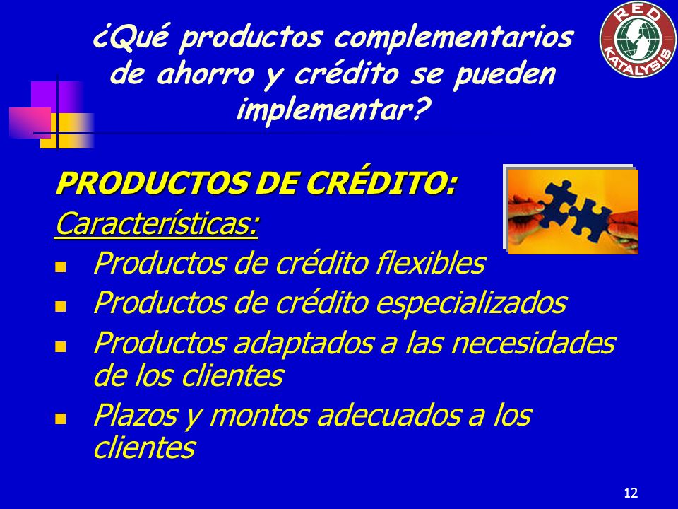 12 PRODUCTOS DE CRÉDITO: Características: Productos de crédito flexibles Productos de crédito especializados Productos adaptados a las necesidades de los clientes Plazos y montos adecuados a los clientes ¿Qué productos complementarios de ahorro y crédito se pueden implementar