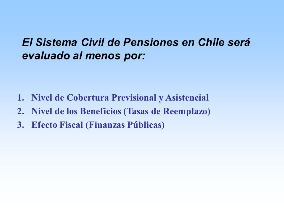 1.Nivel de Cobertura Previsional y Asistencial 2.Nivel de los Beneficios (Tasas de Reemplazo) 3.Efecto Fiscal (Finanzas Públicas) El Sistema Civil de Pensiones en Chile será evaluado al menos por:
