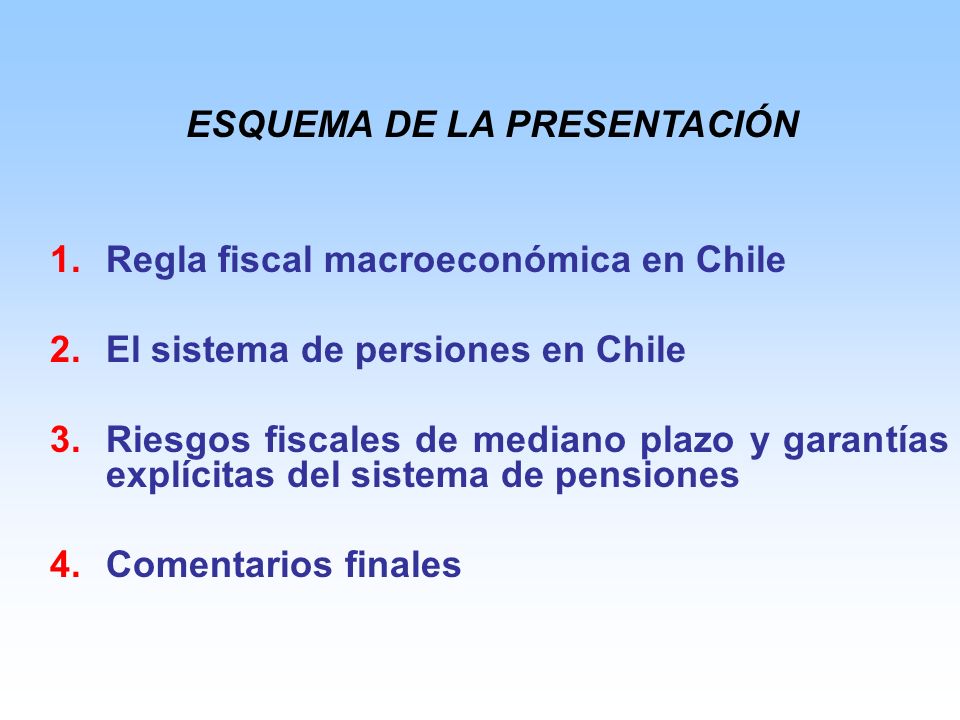 1.Regla fiscal macroeconómica en Chile 2.El sistema de persiones en Chile 3.Riesgos fiscales de mediano plazo y garantías explícitas del sistema de pensiones 4.Comentarios finales ESQUEMA DE LA PRESENTACIÓN