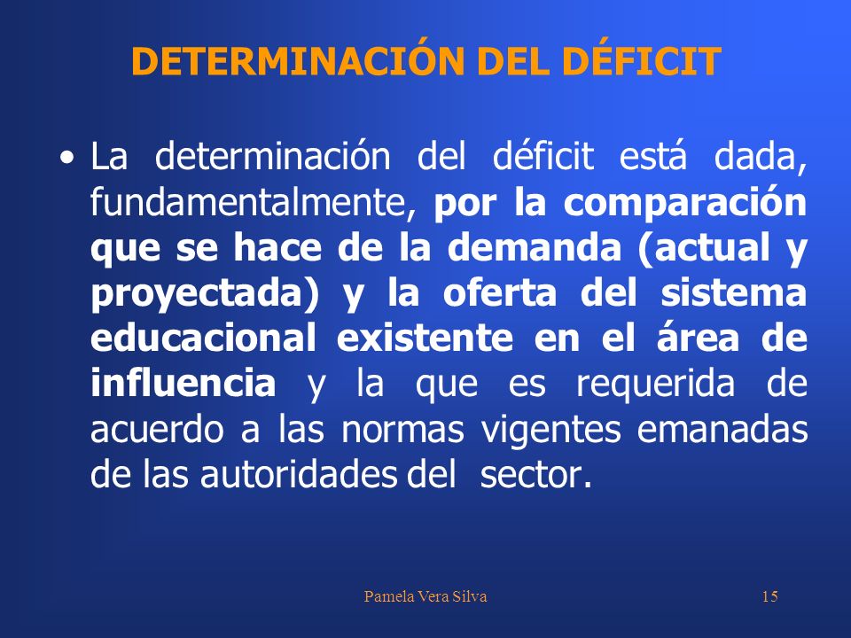 Pamela Vera Silva15 La determinación del déficit está dada, fundamentalmente, por la comparación que se hace de la demanda (actual y proyectada) y la oferta del sistema educacional existente en el área de influencia y la que es requerida de acuerdo a las normas vigentes emanadas de las autoridades del sector.