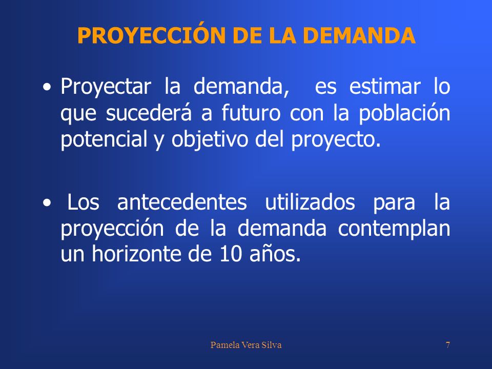 Pamela Vera Silva7 PROYECCIÓN DE LA DEMANDA Proyectar la demanda, es estimar lo que sucederá a futuro con la población potencial y objetivo del proyecto.