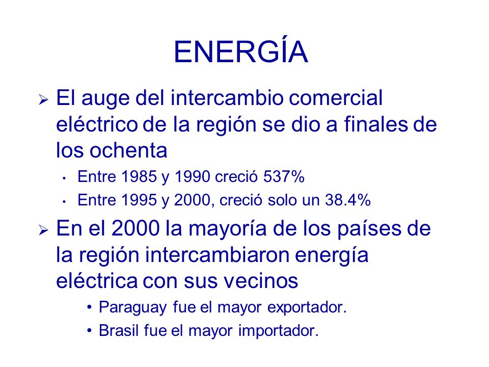 ENERGÍA El auge del intercambio comercial eléctrico de la región se dio a finales de los ochenta Entre 1985 y 1990 creció 537% Entre 1995 y 2000, creció solo un 38.4% En el 2000 la mayoría de los países de la región intercambiaron energía eléctrica con sus vecinos Paraguay fue el mayor exportador.
