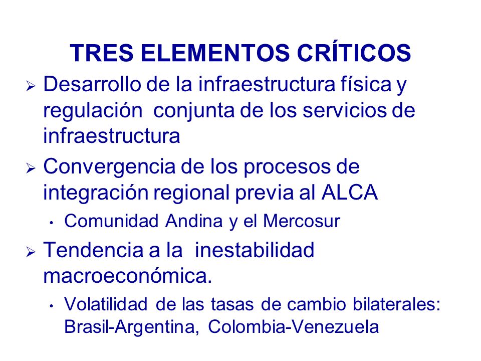 TRES ELEMENTOS CRÍTICOS Desarrollo de la infraestructura física y regulación conjunta de los servicios de infraestructura Convergencia de los procesos de integración regional previa al ALCA Comunidad Andina y el Mercosur Tendencia a la inestabilidad macroeconómica.